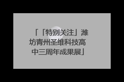 「特别关注」潍坊青州圣维科技高中三周年成果展