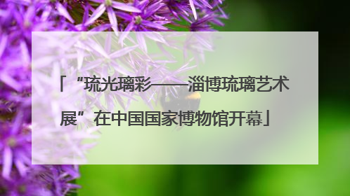 “琉光璃彩——淄博琉璃艺术展”在中国国家博物馆开幕