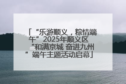 “乐游顺义，粽情端午”2025年顺义区“和满京城 奋进九州”端午主题活动启幕