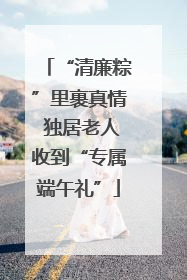 “清廉粽”里裹真情 独居老人收到“专属端午礼”