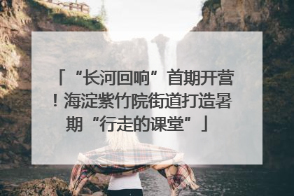 “长河回响”首期开营！海淀紫竹院街道打造暑期“行走的课堂”