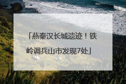 燕秦汉长城遗迹！铁岭调兵山市发现7处