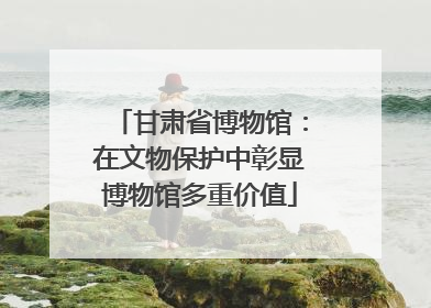 甘肃省博物馆：在文物保护中彰显博物馆多重价值