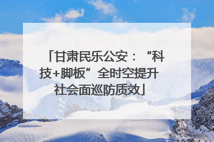 甘肃民乐公安：“科技+脚板”全时空提升社会面巡防质效