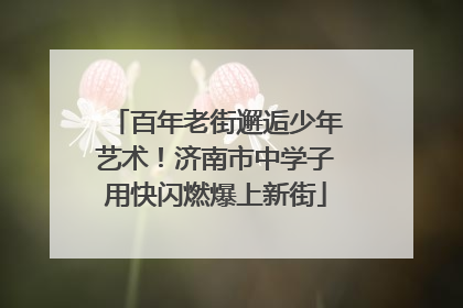 百年老街邂逅少年艺术！济南市中学子用快闪燃爆上新街