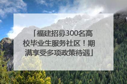 福建招募300名高校毕业生服务社区！期满享受多项政策待遇