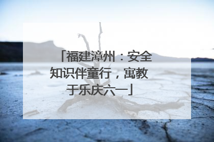福建漳州：安全知识伴童行，寓教于乐庆六一