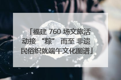 福建 760 场文旅活动接 “粽” 而至 非遗民俗织就端午文化图谱