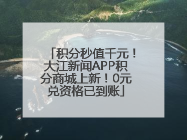 积分秒值千元！大江新闻APP积分商城上新！0元兑资格已到账