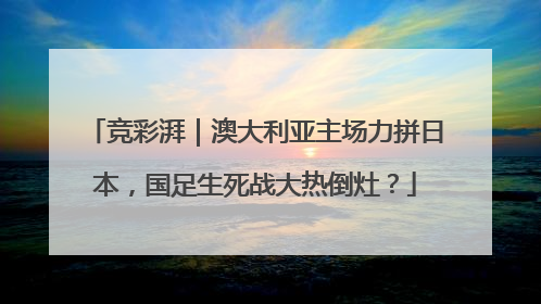 竞彩湃｜澳大利亚主场力拼日本，国足生死战大热倒灶？