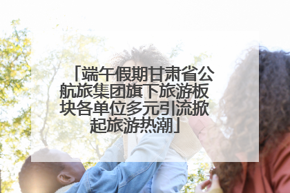 端午假期甘肃省公航旅集团旗下旅游板块各单位多元引流掀起旅游热潮