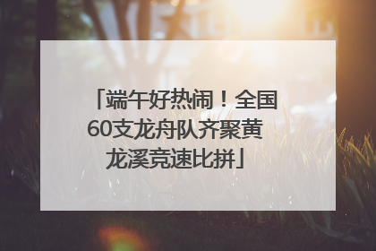 端午好热闹！全国60支龙舟队齐聚黄龙溪竞速比拼