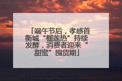 端午节后，孝感首衡城“榴莲热”持续发酵，消费者迎来“甜蜜”囤货期