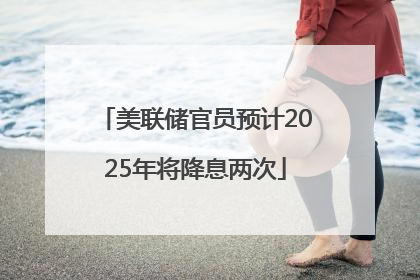 美联储官员预计2025年将降息两次