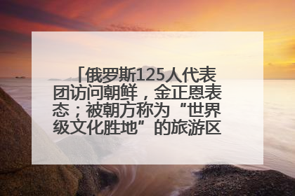 俄罗斯125人代表团访问朝鲜，金正恩表态；被朝方称为“世界级文化胜地”的旅游区，将首次接待俄游客