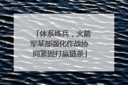 体系练兵，火箭军某部强化作战协同紧固打赢链条