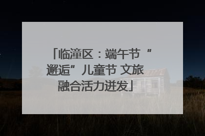 临潼区：端午节“邂逅”儿童节 文旅融合活力迸发