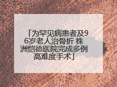 为罕见病患者及96岁老人治骨折 株洲恺德医院完成多例高难度手术