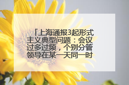 上海通报3起形式主义典型问题：会议过多过频，个别分管领导在某一天同一时段需参加3个会议