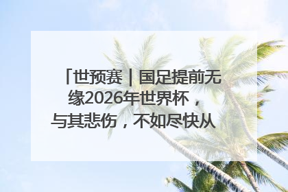 世预赛｜国足提前无缘2026年世界杯，与其悲伤，不如尽快从选帅开始重建