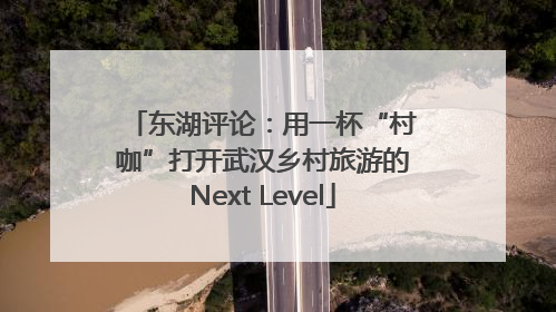 东湖评论：用一杯“村咖”打开武汉乡村旅游的Next Level