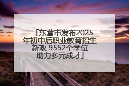 东营市发布2025年初中后职业教育招生新政 9552个学位助力多元成才