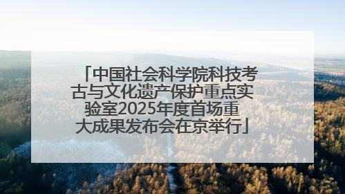 中国社会科学院科技考古与文化遗产保护重点实验室2025年度首场重大成果发布会在京举行