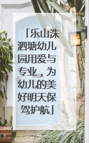 乐山洙泗塘幼儿园用爱与专业，为幼儿的美好明天保驾护航