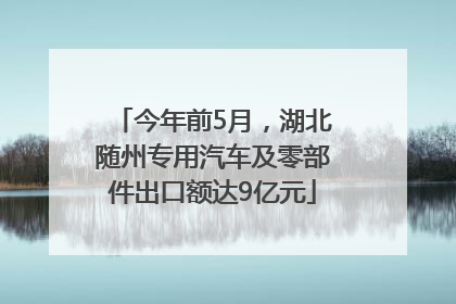 今年前5月，湖北随州专用汽车及零部件出口额达9亿元