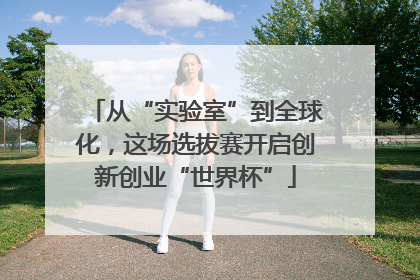 从“实验室”到全球化，这场选拔赛开启创新创业“世界杯”