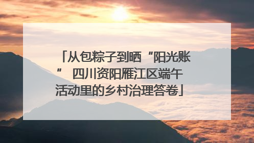 从包粽子到晒“阳光账” 四川资阳雁江区端午活动里的乡村治理答卷