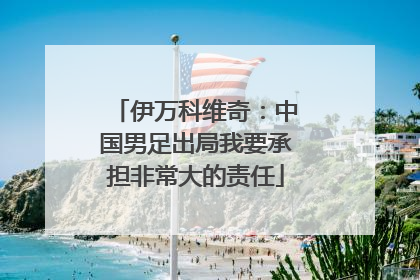 伊万科维奇：中国男足出局我要承担非常大的责任