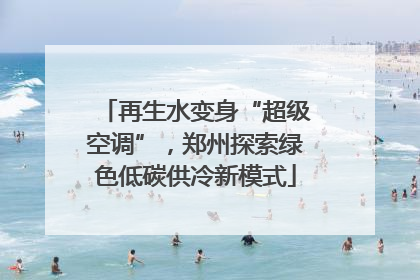 再生水变身“超级空调”，郑州探索绿色低碳供冷新模式