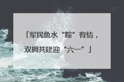军民鱼水“粽”有情，双拥共建迎“六一”