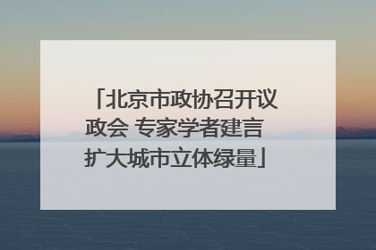 北京市政协召开议政会 专家学者建言扩大城市立体绿量