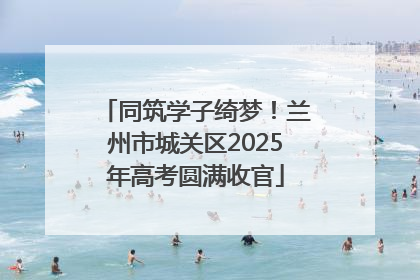 同筑学子绮梦！兰州市城关区2025年高考圆满收官