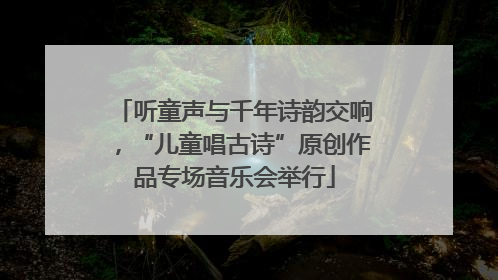 听童声与千年诗韵交响，“儿童唱古诗”原创作品专场音乐会举行