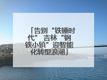 告别“铁锤时代” 吉林“钢铁小镇”迎智能化转型浪潮