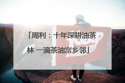 周利：十年深耕油茶林 一滴茶油富乡邻