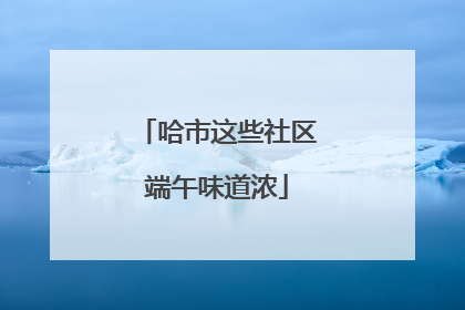 哈市这些社区端午味道浓