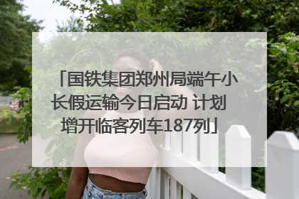 国铁集团郑州局端午小长假运输今日启动 计划增开临客列车187列