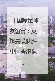国际足球友谊赛：英超曼联队胜中国香港队