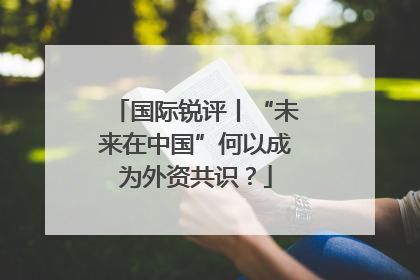 国际锐评丨“未来在中国”何以成为外资共识？