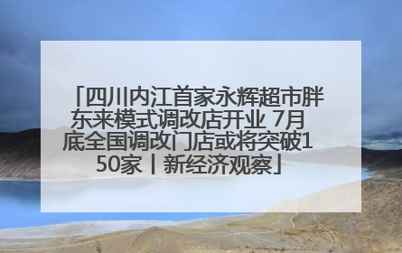 四川内江首家永辉超市胖东来模式调改店开业 7月底全国调改门店或将突破150家丨新经济观察