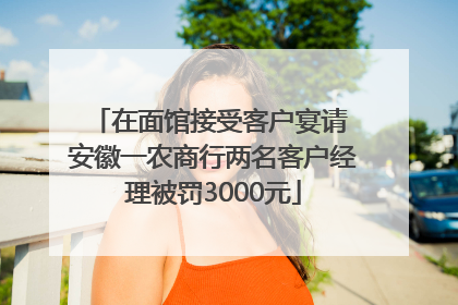 在面馆接受客户宴请 安徽一农商行两名客户经理被罚3000元