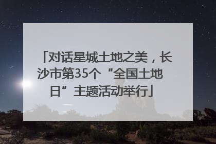 对话星城土地之美，长沙市第35个“全国土地日”主题活动举行