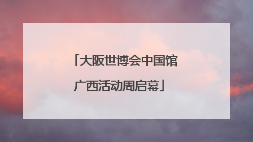 大阪世博会中国馆广西活动周启幕