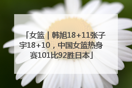 女篮｜韩旭18+11张子宇18+10，中国女篮热身赛101比92胜日本