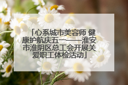 心系城市美容师 健康护航庆五一——淮安市淮阴区总工会开展关爱职工体检活动