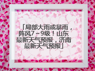 局部大雨或暴雨，阵风7～9级！山东最新天气预报，济南最新天气预报